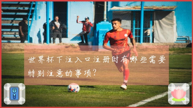 世界杯下注入口注册时有哪些需要特别注意的事项？