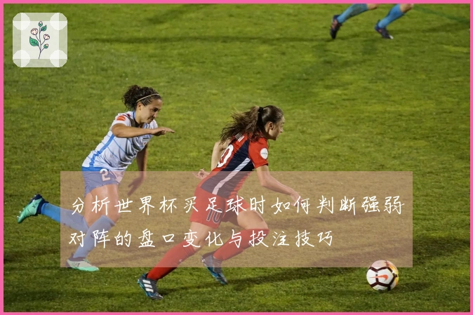 分析世界杯买足球时如何判断强弱对阵的盘口变化与投注技巧
