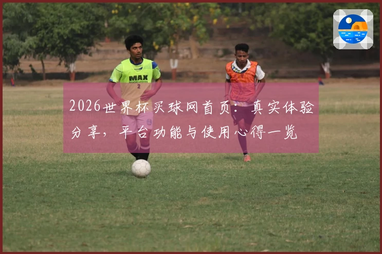 2026世界杯买球网首页：真实体验分享，平台功能与使用心得一览