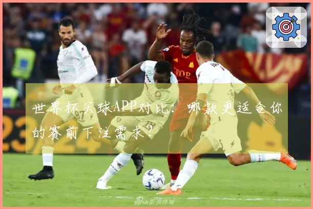 世界杯买球APP对比：哪款更适合你的赛前下注需求？